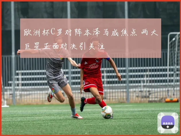欧洲杯C罗对阵本泽马成焦点 两大巨星正面对决引关注