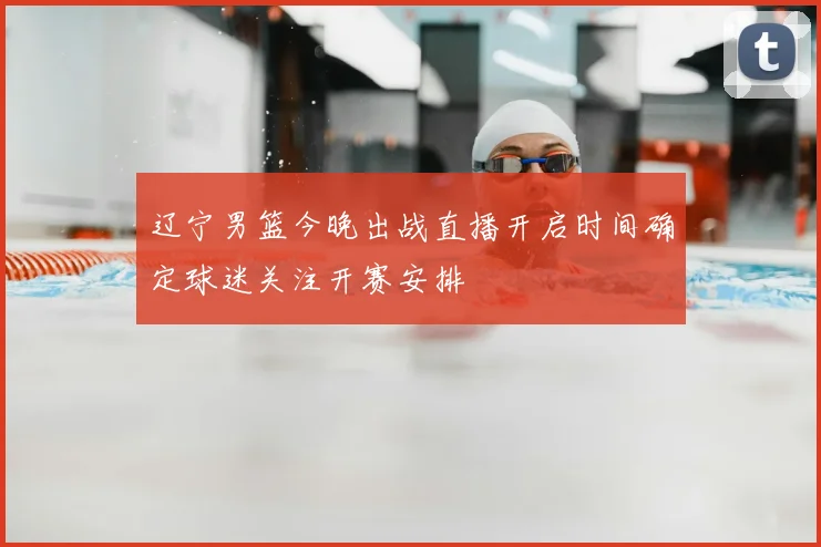 辽宁男篮今晚出战直播开启时间确定球迷关注开赛安排