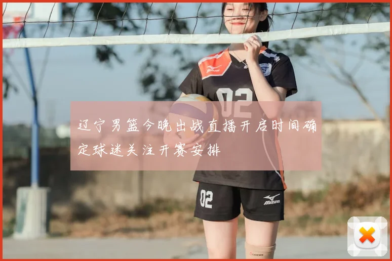 辽宁男篮今晚出战直播开启时间确定球迷关注开赛安排