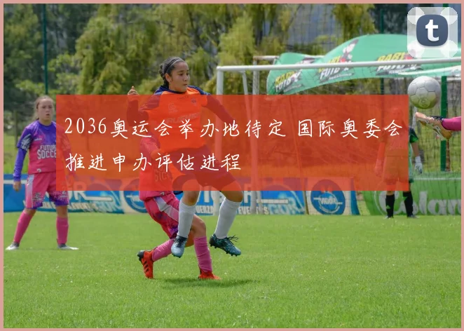 2036奥运会举办地待定 国际奥委会推进申办评估进程
