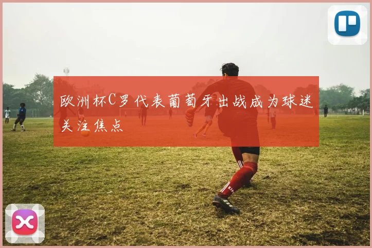 欧洲杯C罗代表葡萄牙出战成为球迷关注焦点