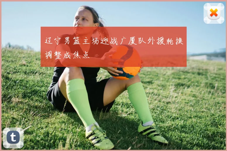 辽宁男篮主场迎战广厦队外援轮换调整成焦点