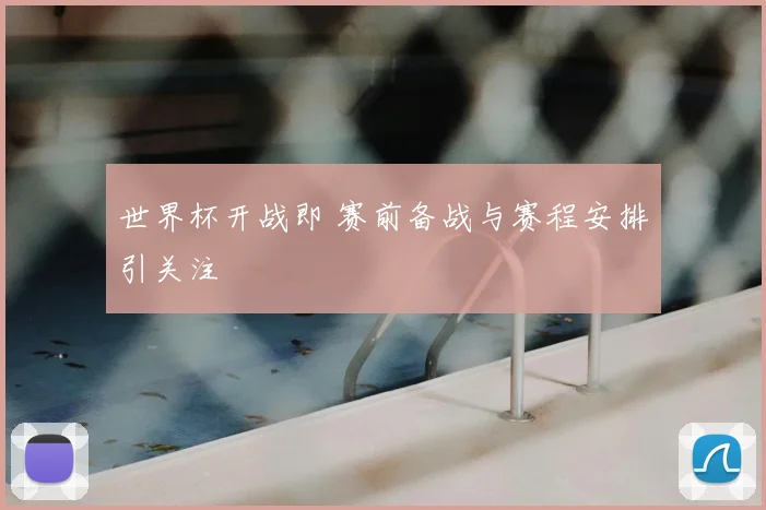 世界杯开战即 赛前备战与赛程安排引关注