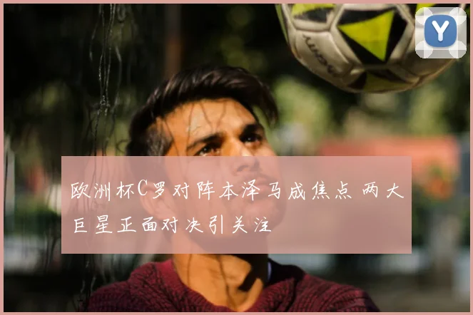欧洲杯C罗对阵本泽马成焦点 两大巨星正面对决引关注