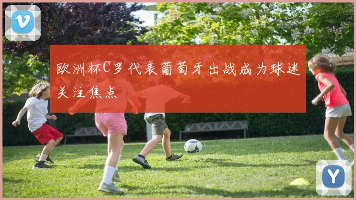 欧洲杯C罗代表葡萄牙出战成为球迷关注焦点