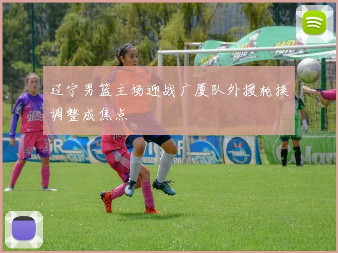 辽宁男篮主场迎战广厦队外援轮换调整成焦点