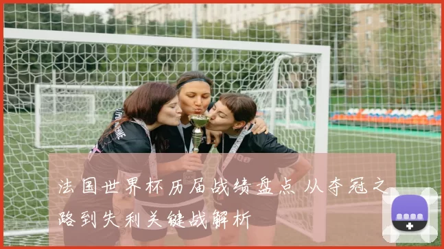法国世界杯历届战绩盘点 从夺冠之路到失利关键战解析