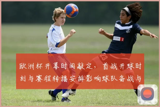 欧洲杯开幕时间敲定，首战开球时刻与赛程转播安排影响球队备战与观赛选择