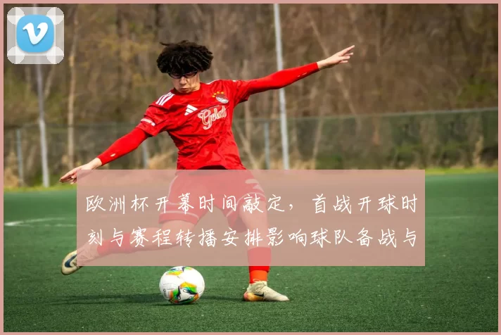 欧洲杯开幕时间敲定，首战开球时刻与赛程转播安排影响球队备战与观赛选择
