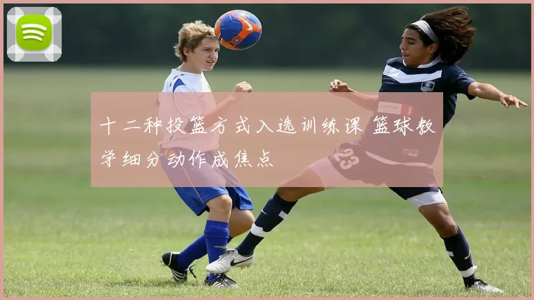 十二种投篮方式入选训练课 篮球教学细分动作成焦点