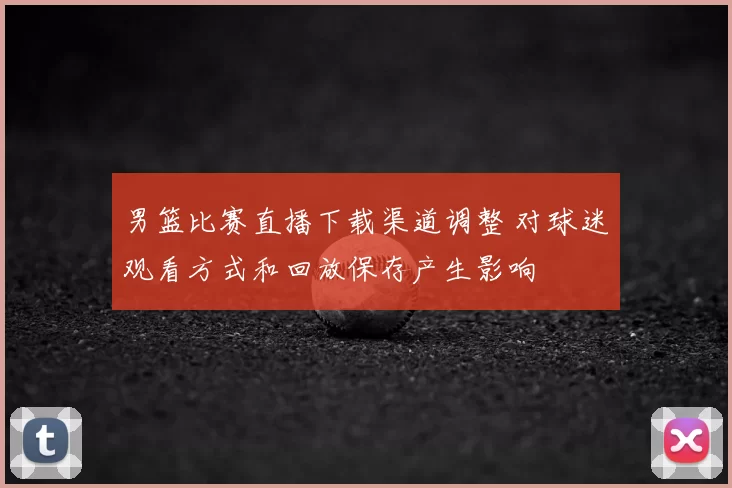 男篮比赛直播下载渠道调整 对球迷观看方式和回放保存产生影响