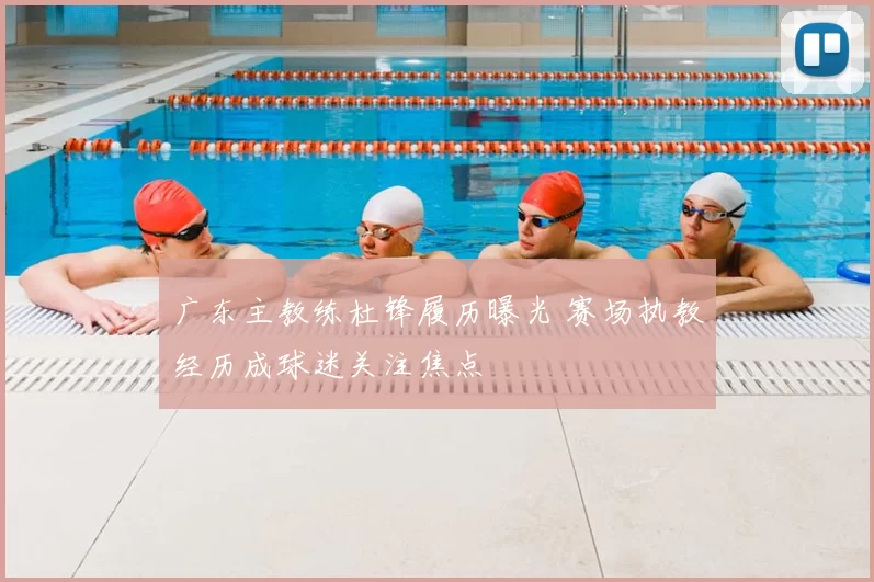 广东主教练杜锋履历曝光 赛场执教经历成球迷关注焦点