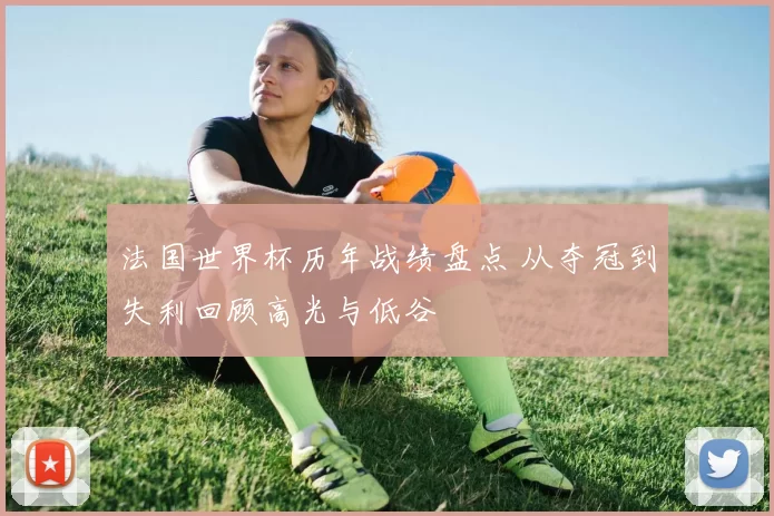 法国世界杯历年战绩盘点 从夺冠到失利回顾高光与低谷