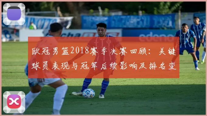 欧冠男篮2018赛季决赛回顾：关键球员表现与冠军后续影响及排名变化