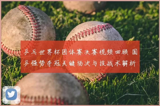 乒乓世界杯团体赛决赛视频回顾 国乒强势夺冠关键场次与技战术解析