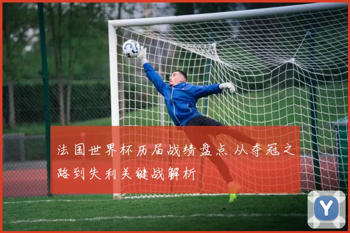 法国世界杯历届战绩盘点 从夺冠之路到失利关键战解析
