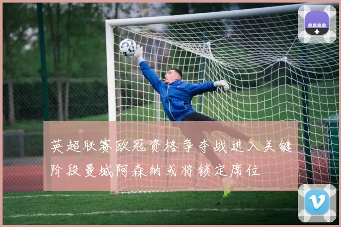 英超联赛欧冠资格争夺战进入关键阶段曼城阿森纳或将锁定席位