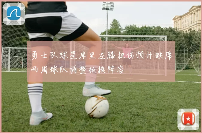 勇士队球星库里左膝扭伤预计缺席两周球队调整轮换阵容