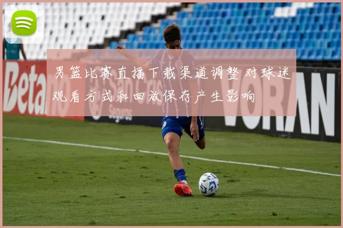 男篮比赛直播下载渠道调整 对球迷观看方式和回放保存产生影响