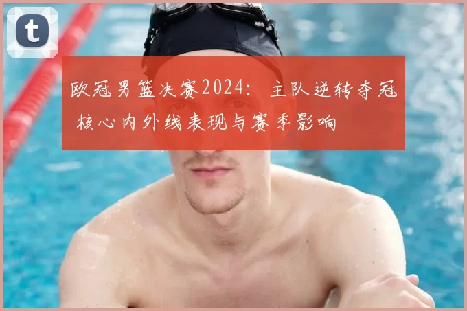 欧冠男篮决赛2024：主队逆转夺冠 核心内外线表现与赛季影响