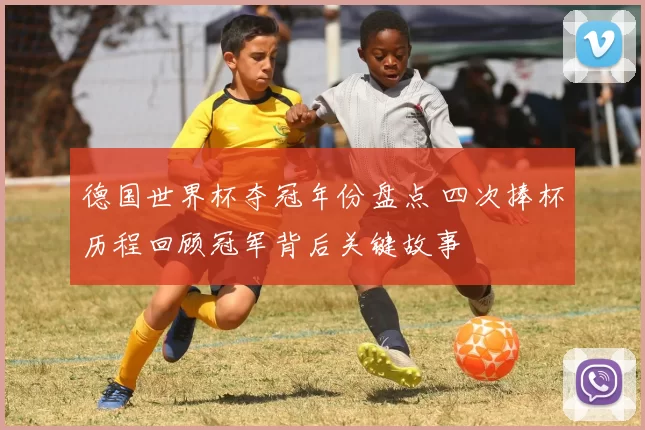 德国世界杯夺冠年份盘点 四次捧杯历程回顾冠军背后关键故事