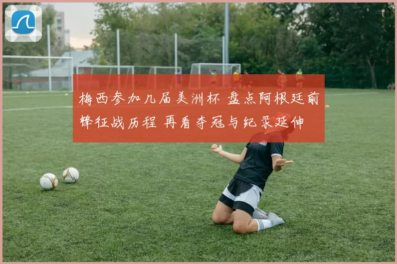 梅西参加几届美洲杯 盘点阿根廷前锋征战历程 再看夺冠与纪录延伸