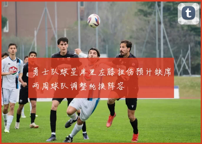 勇士队球星库里左膝扭伤预计缺席两周球队调整轮换阵容