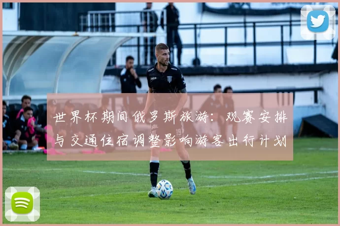 世界杯期间俄罗斯旅游：观赛安排与交通住宿调整影响游客出行计划