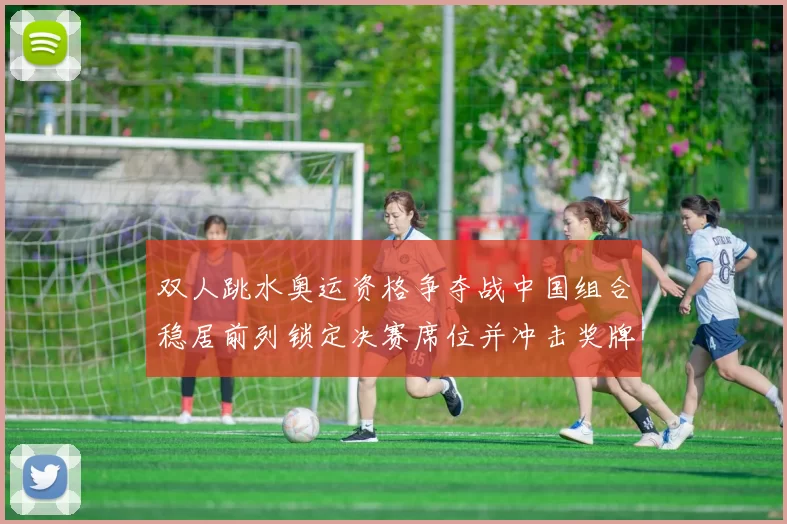 双人跳水奥运资格争夺战中国组合稳居前列锁定决赛席位并冲击奖牌