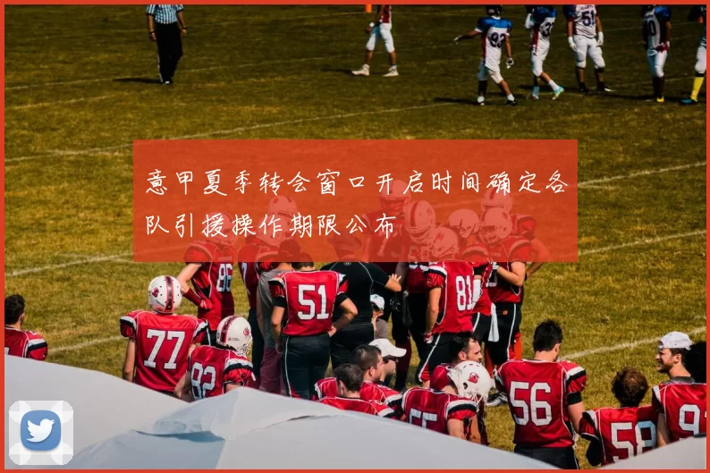 意甲夏季转会窗口开启时间确定各队引援操作期限公布