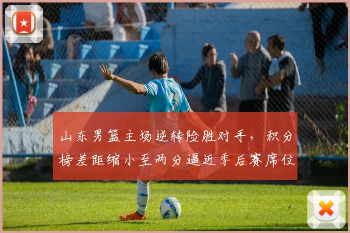 山东男篮主场逆转险胜对手，积分榜差距缩小至两分逼近季后赛席位