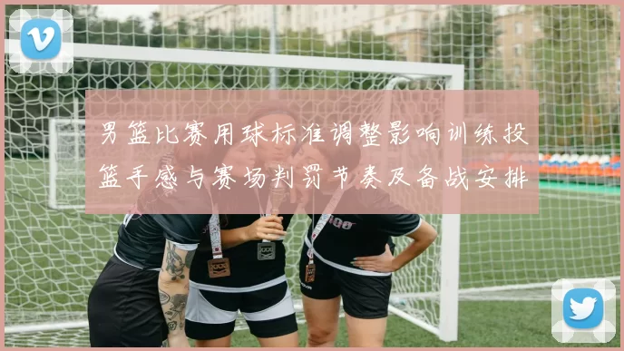 男篮比赛用球标准调整影响训练投篮手感与赛场判罚节奏及备战安排