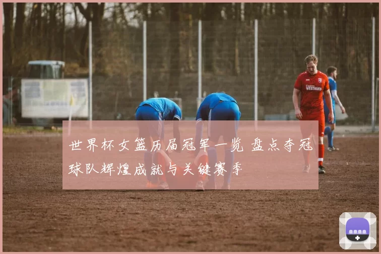 世界杯女篮历届冠军一览 盘点夺冠球队辉煌成就与关键赛季