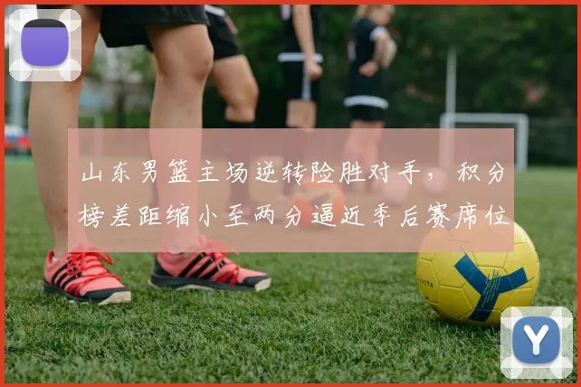 山东男篮主场逆转险胜对手，积分榜差距缩小至两分逼近季后赛席位