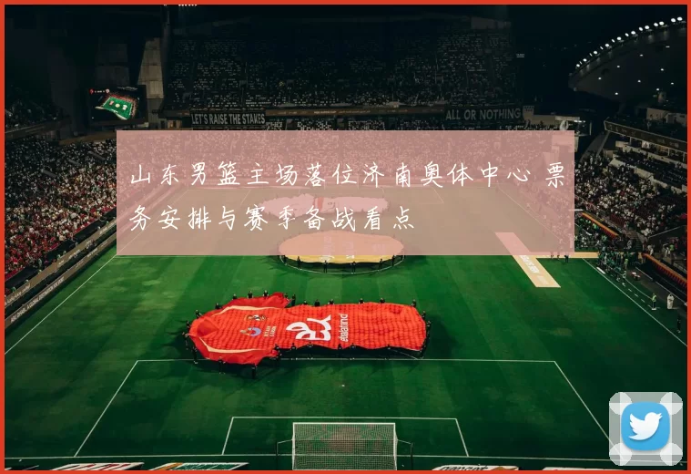 山东男篮主场落位济南奥体中心 票务安排与赛季备战看点