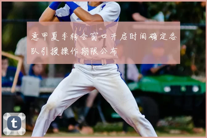 意甲夏季转会窗口开启时间确定各队引援操作期限公布