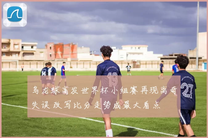 乌龙球高发世界杯小组赛再现离奇失误 改写比分走势成最大看点